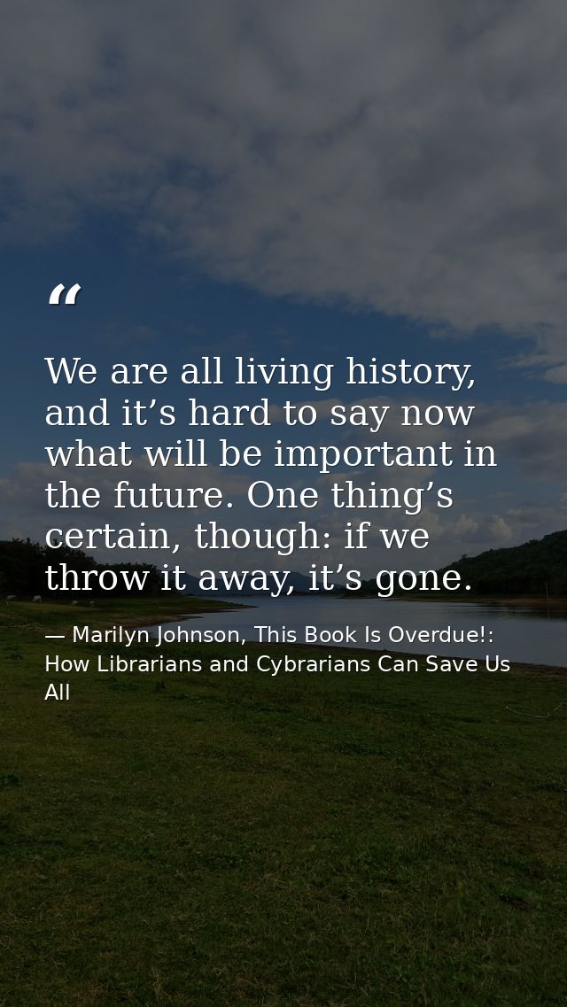 We are all living history, and it’s hard to say now what will be important in the future. One thing’s certain, though: i — Marilyn Johnson, This Book Is Overdue!: How Librarians and Cybrarians Can Save Us All