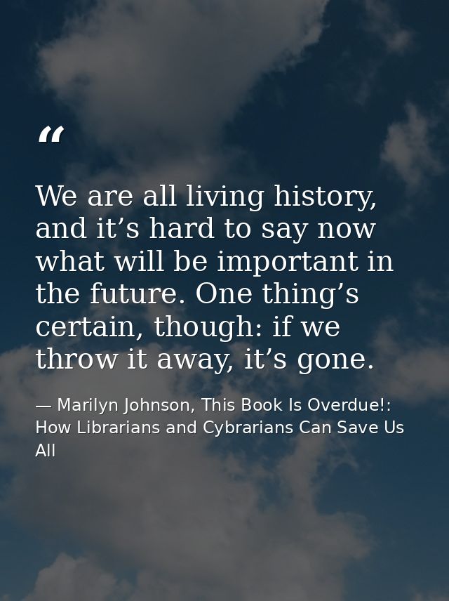 We are all living history, and it’s hard to say now what will be important in the future. One thing’s certain, though: i — Marilyn Johnson, This Book Is Overdue!: How Librarians and Cybrarians Can Save Us All