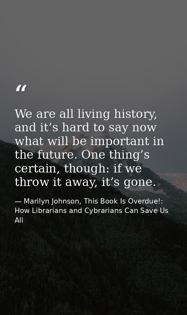 We are all living history, and it’s hard to say now what will be important in the future. One thing’s certain, though: i — Marilyn Johnson, This Book Is Overdue!: How Librarians and Cybrarians Can Save Us All