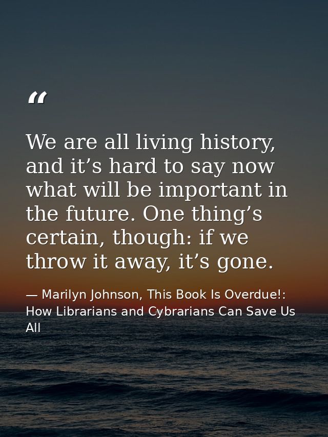 We are all living history, and it’s hard to say now what will be important in the future. One thing’s certain, though: i — Marilyn Johnson, This Book Is Overdue!: How Librarians and Cybrarians Can Save Us All
