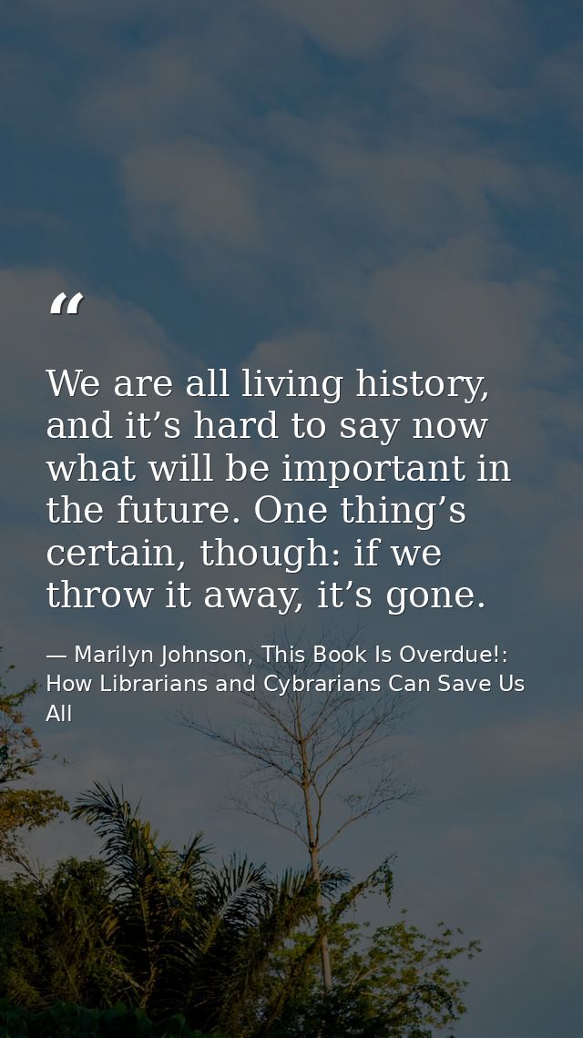 We are all living history, and it’s hard to say now what will be important in the future. One thing’s certain, though: i — Marilyn Johnson, This Book Is Overdue!: How Librarians and Cybrarians Can Save Us All