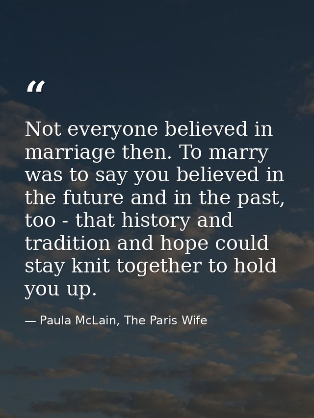 Not everyone believed in marriage then. To marry was to say you believed in the future and in the past, too - that histo — Paula McLain, The Paris Wife