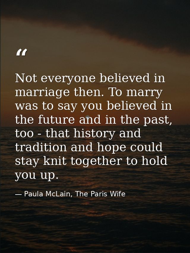 Not everyone believed in marriage then. To marry was to say you believed in the future and in the past, too - that histo — Paula McLain, The Paris Wife