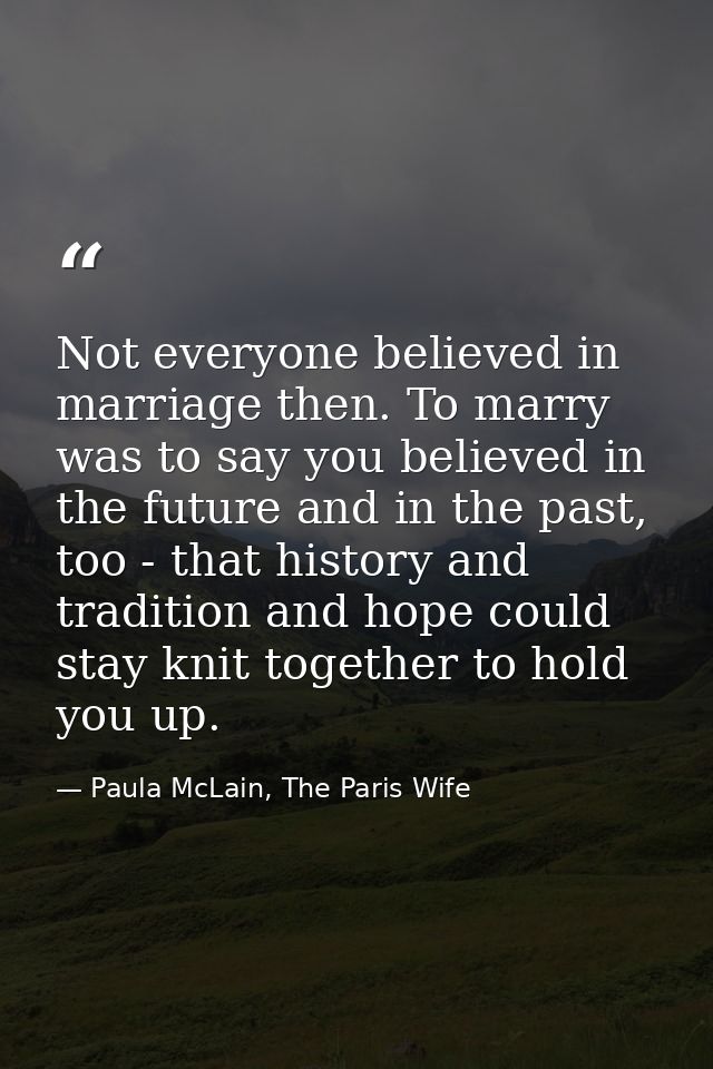 Not everyone believed in marriage then. To marry was to say you believed in the future and in the past, too - that histo — Paula McLain, The Paris Wife