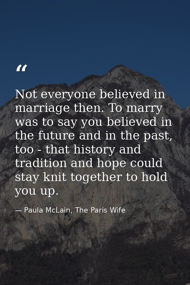 Not everyone believed in marriage then. To marry was to say you believed in the future and in the past, too - that histo — Paula McLain, The Paris Wife