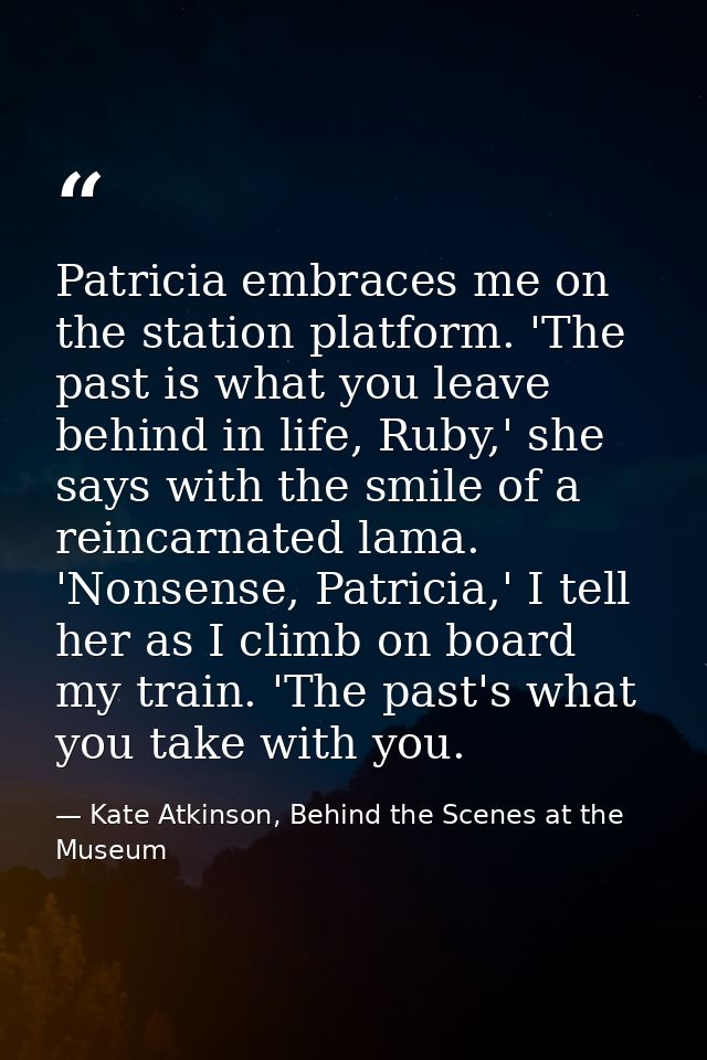 Patricia embraces me on the station platform. 'The past is what you leave behind in life, Ruby,' she says with the smile — Kate Atkinson, Behind the Scenes at the Museum