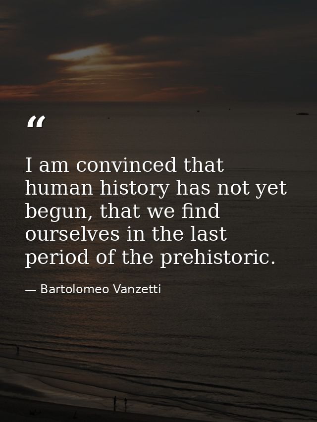I am convinced that human history has not yet begun, that we find ourselves in the last period of the prehistoric. — Bartolomeo Vanzetti
