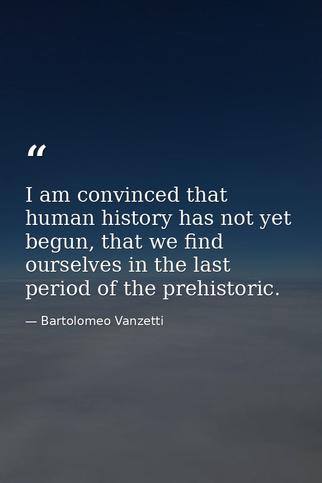 I am convinced that human history has not yet begun, that we find ourselves in the last period of the prehistoric. — Bartolomeo Vanzetti
