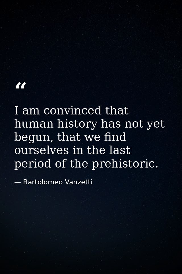 I am convinced that human history has not yet begun, that we find ourselves in the last period of the prehistoric. — Bartolomeo Vanzetti