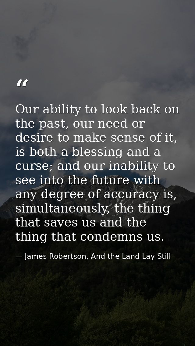Our ability to look back on the past, our need or desire to make sense of it, is both a blessing and a curse; and our in — James Robertson, And the Land Lay Still