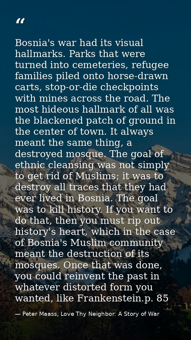 Bosnia's war had its visual hallmarks. Parks that were turned into cemeteries, refugee families piled onto horse-drawn c — Peter Maass, Love Thy Neighbor: A Story of War