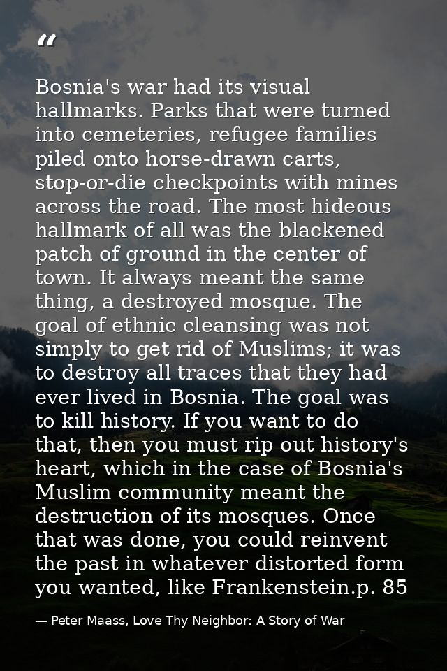 Bosnia's war had its visual hallmarks. Parks that were turned into cemeteries, refugee families piled onto horse-drawn c — Peter Maass, Love Thy Neighbor: A Story of War