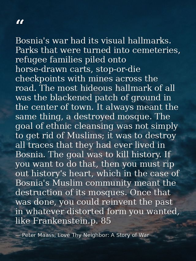 Bosnia's war had its visual hallmarks. Parks that were turned into cemeteries, refugee families piled onto horse-drawn c — Peter Maass, Love Thy Neighbor: A Story of War