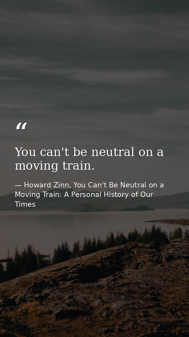 You can't be neutral on a moving train. — Howard Zinn, You Can't Be Neutral on a Moving Train: A Personal History of Our Times
