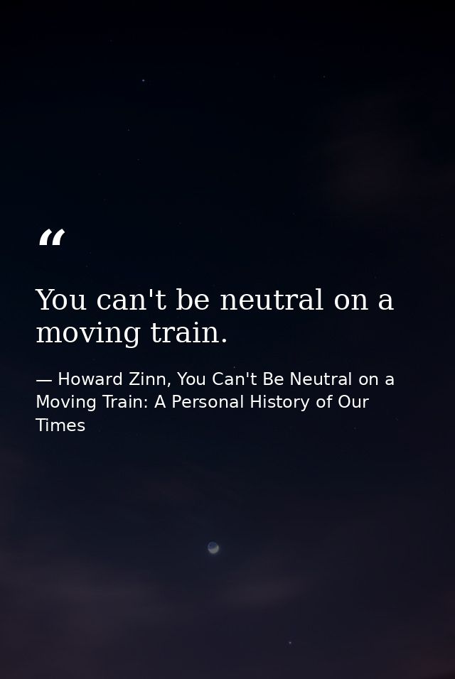 You can't be neutral on a moving train. — Howard Zinn, You Can't Be Neutral on a Moving Train: A Personal History of Our Times