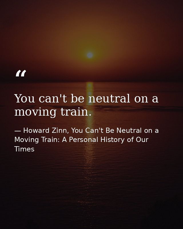 You can't be neutral on a moving train. — Howard Zinn, You Can't Be Neutral on a Moving Train: A Personal History of Our Times