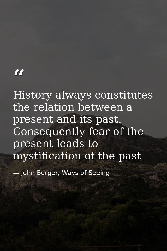 History always constitutes the relation between a present and its past. Consequently fear of the present leads to mystif — John Berger, Ways of Seeing