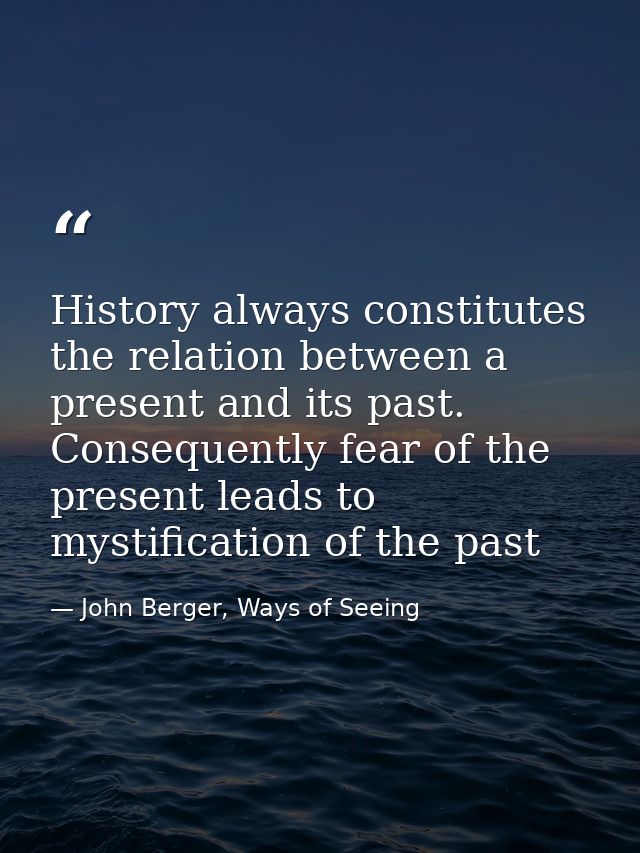 History always constitutes the relation between a present and its past. Consequently fear of the present leads to mystif — John Berger, Ways of Seeing