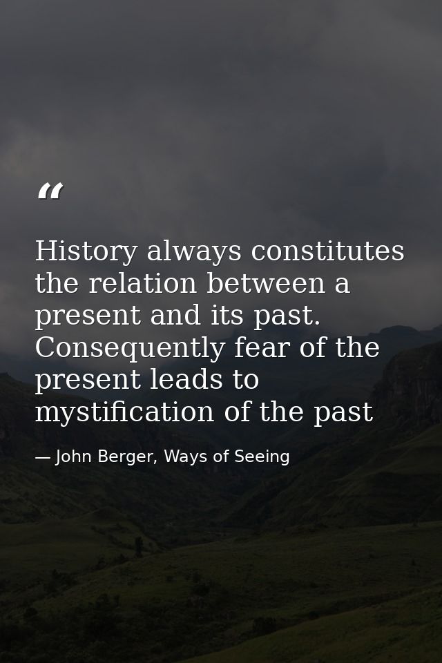 History always constitutes the relation between a present and its past. Consequently fear of the present leads to mystif — John Berger, Ways of Seeing