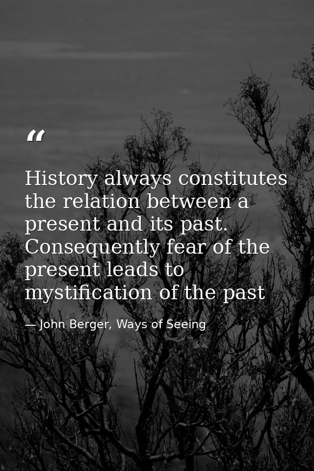 History always constitutes the relation between a present and its past. Consequently fear of the present leads to mystif — John Berger, Ways of Seeing