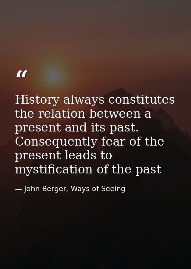 History always constitutes the relation between a present and its past. Consequently fear of the present leads to mystif — John Berger, Ways of Seeing
