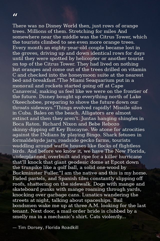 There was no Disney World then, just rows of orange trees. Millions of them. Stretching for miles And somewhere near the — Tim Dorsey, Florida Roadkill