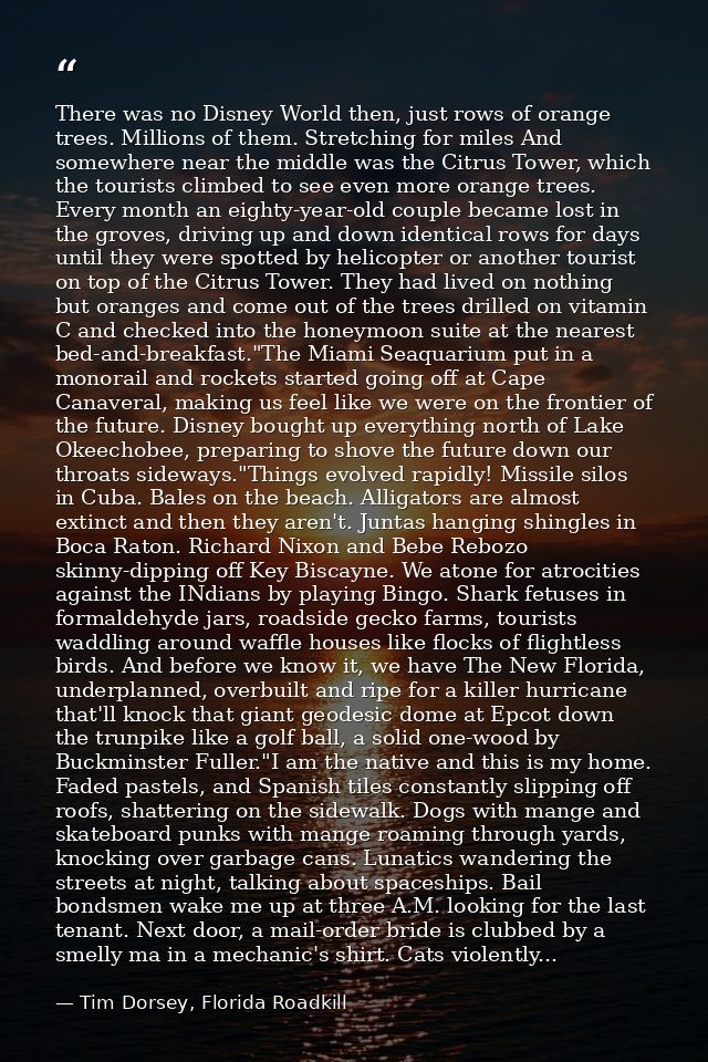 There was no Disney World then, just rows of orange trees. Millions of them. Stretching for miles And somewhere near the — Tim Dorsey, Florida Roadkill