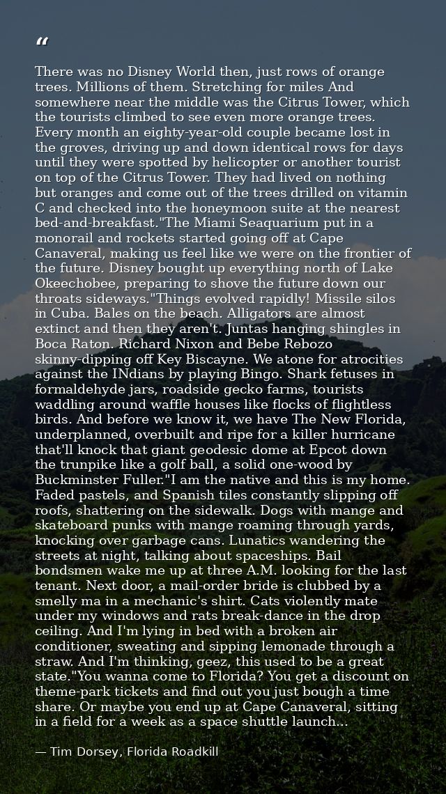 There was no Disney World then, just rows of orange trees. Millions of them. Stretching for miles And somewhere near the — Tim Dorsey, Florida Roadkill