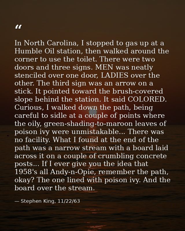 In North Carolina, I stopped to gas up at a Humble Oil station, then walked around the corner to use the toilet. There w — Stephen King, 11/22/63