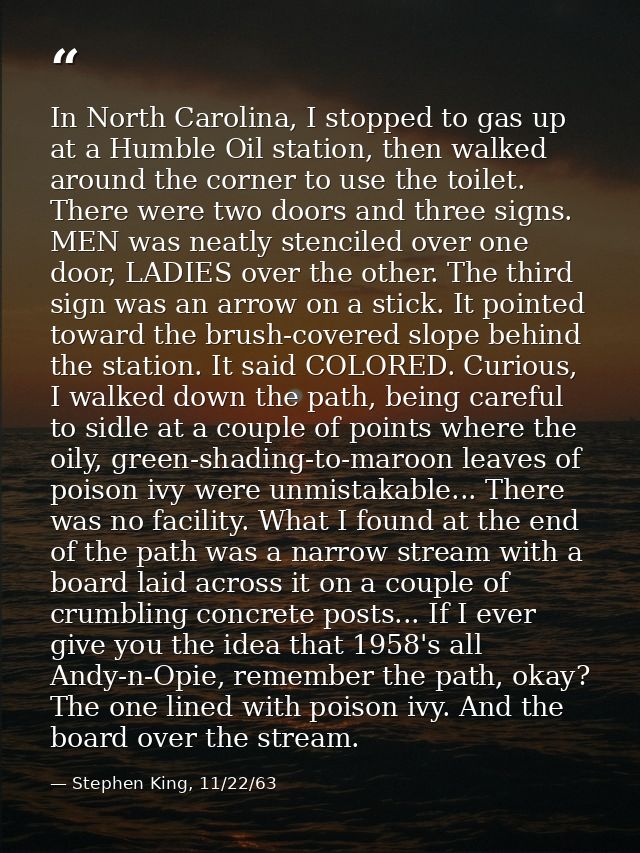 In North Carolina, I stopped to gas up at a Humble Oil station, then walked around the corner to use the toilet. There w — Stephen King, 11/22/63
