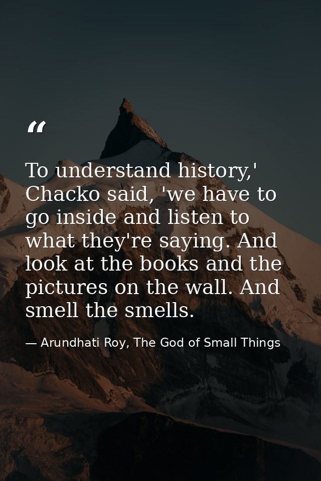 To understand history,' Chacko said, 'we have to go inside and listen to what they're saying. And look at the books and  — Arundhati Roy, The God of Small Things