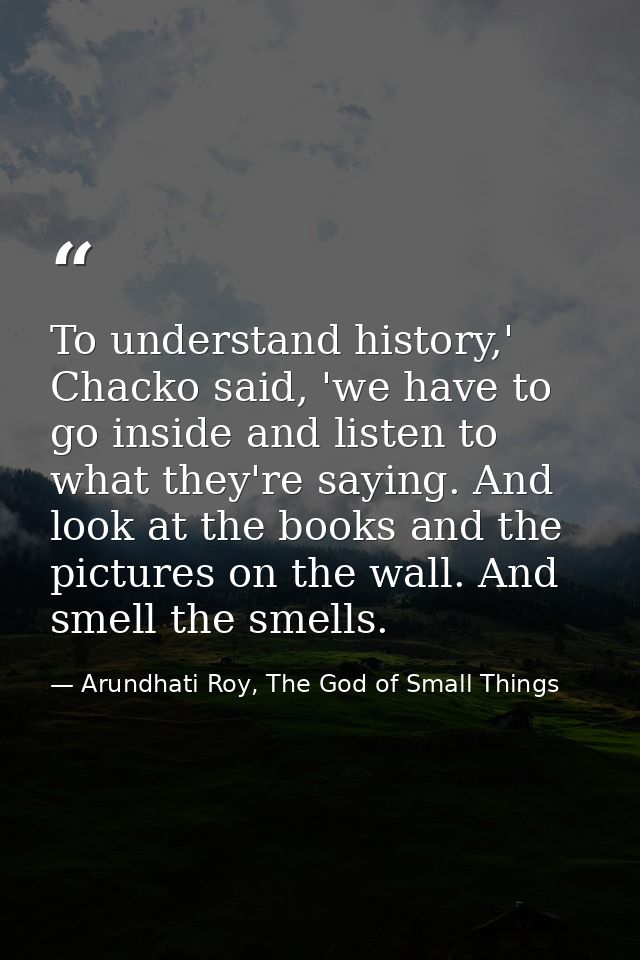 To understand history,' Chacko said, 'we have to go inside and listen to what they're saying. And look at the books and  — Arundhati Roy, The God of Small Things