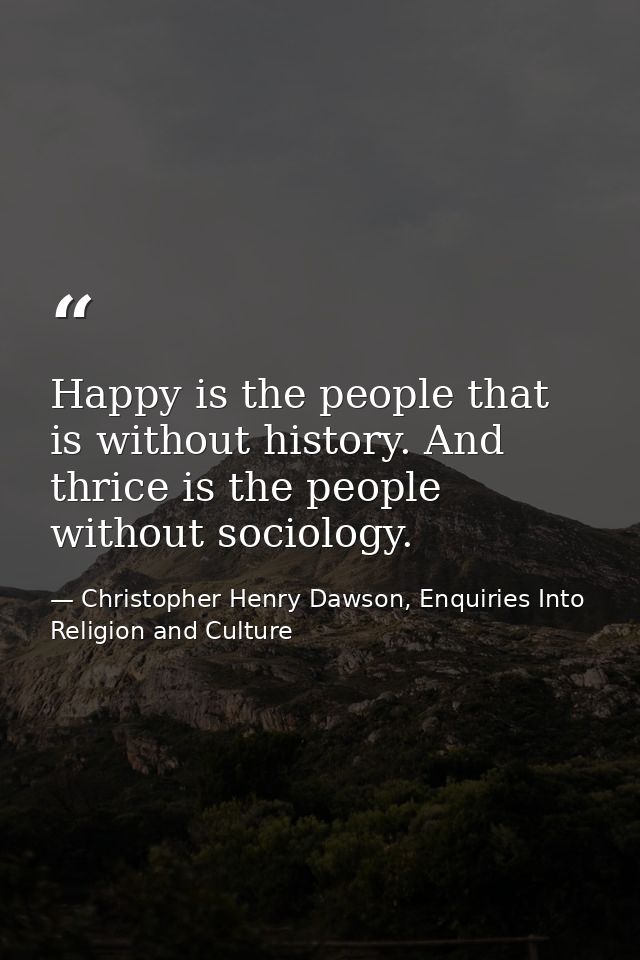 Happy is the people that is without history. And thrice is the people without sociology. — Christopher Henry Dawson, Enquiries Into Religion and Culture