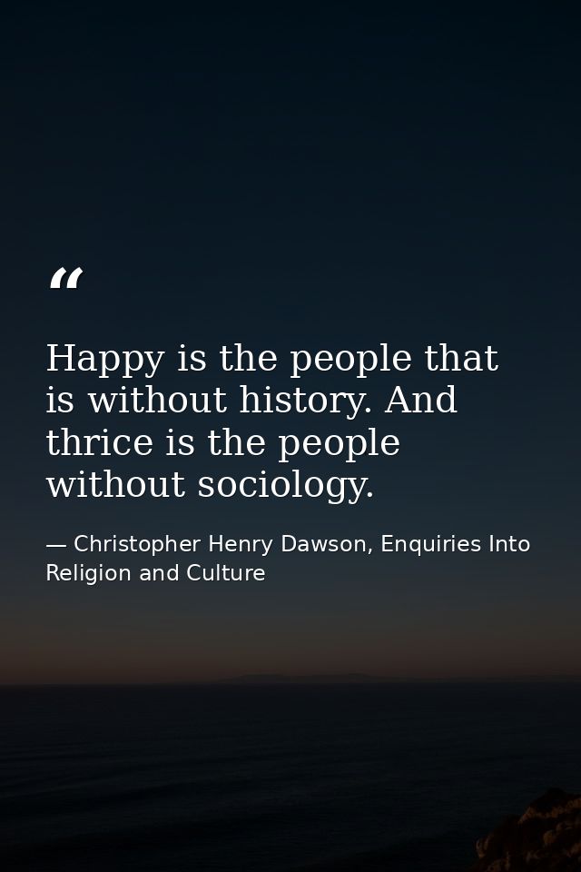 Happy is the people that is without history. And thrice is the people without sociology. — Christopher Henry Dawson, Enquiries Into Religion and Culture