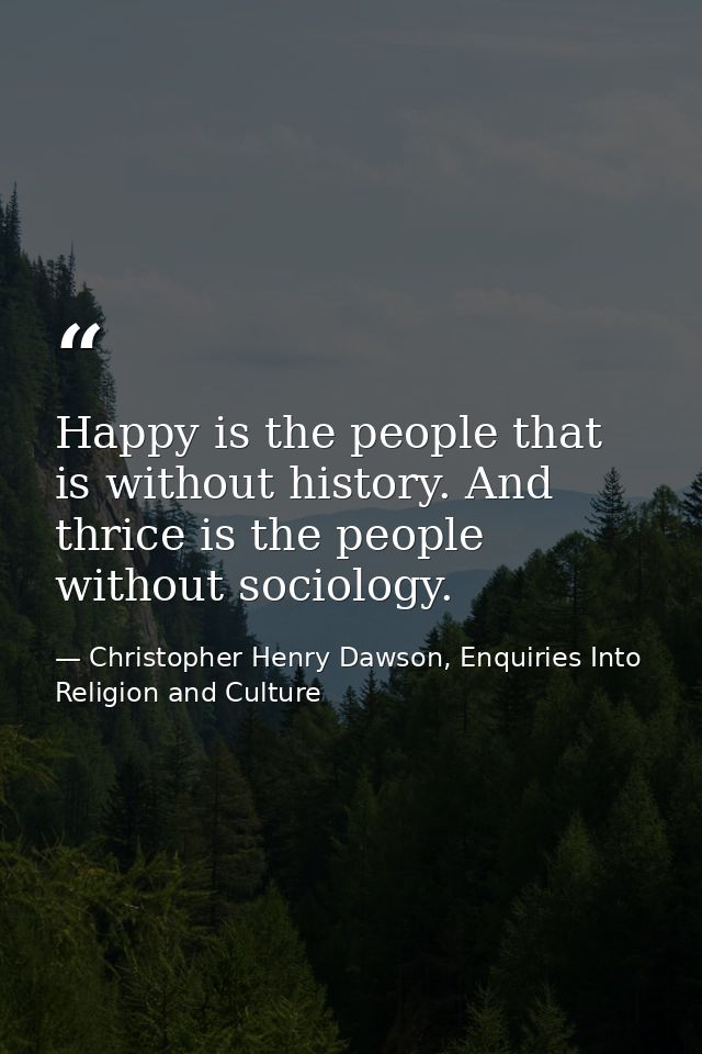 Happy is the people that is without history. And thrice is the people without sociology. — Christopher Henry Dawson, Enquiries Into Religion and Culture