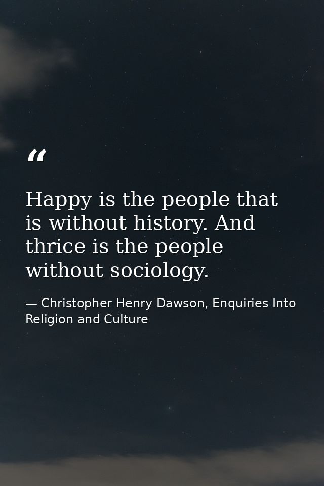 Happy is the people that is without history. And thrice is the people without sociology. — Christopher Henry Dawson, Enquiries Into Religion and Culture