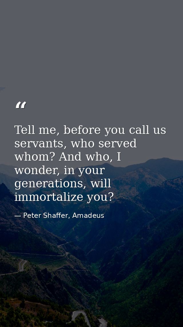 Tell me, before you call us servants, who served whom? And who, I wonder, in your generations, will immortalize you? — Peter Shaffer, Amadeus