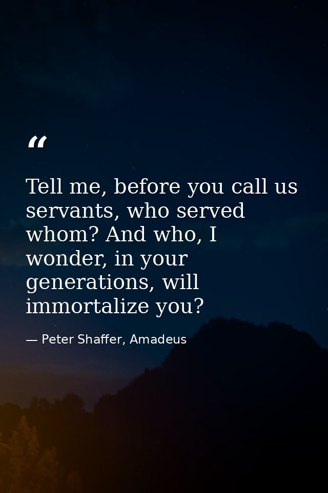 Tell me, before you call us servants, who served whom? And who, I wonder, in your generations, will immortalize you? — Peter Shaffer, Amadeus