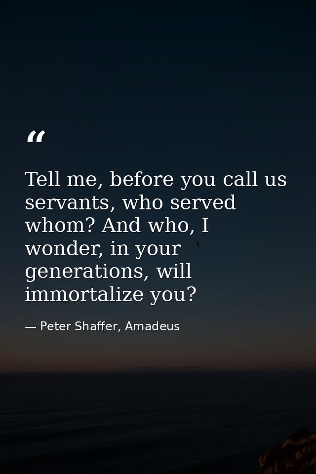 Tell me, before you call us servants, who served whom? And who, I wonder, in your generations, will immortalize you? — Peter Shaffer, Amadeus