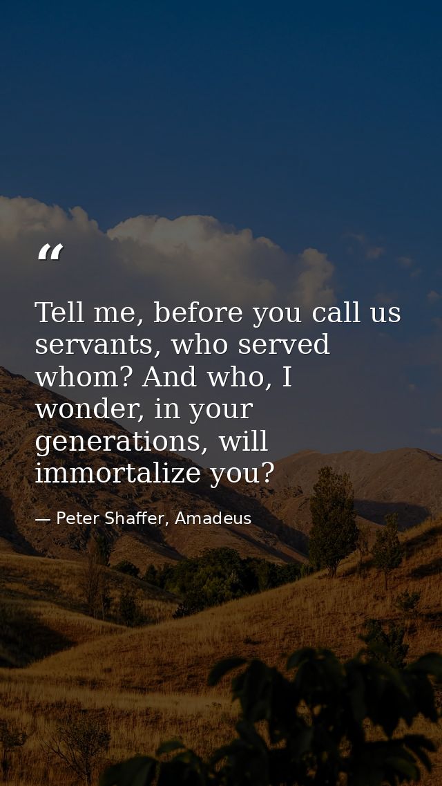 Tell me, before you call us servants, who served whom? And who, I wonder, in your generations, will immortalize you? — Peter Shaffer, Amadeus