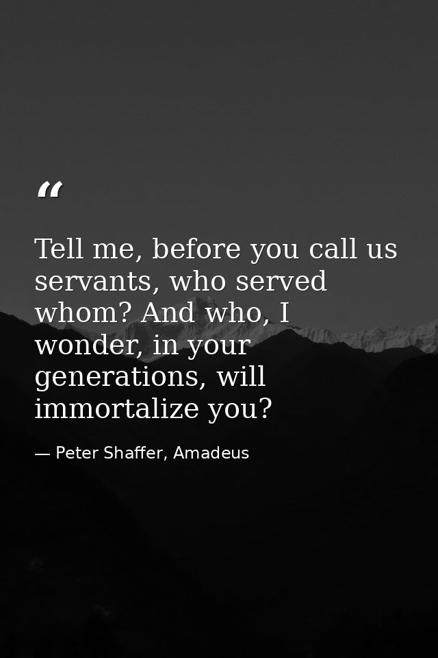 Tell me, before you call us servants, who served whom? And who, I wonder, in your generations, will immortalize you? — Peter Shaffer, Amadeus