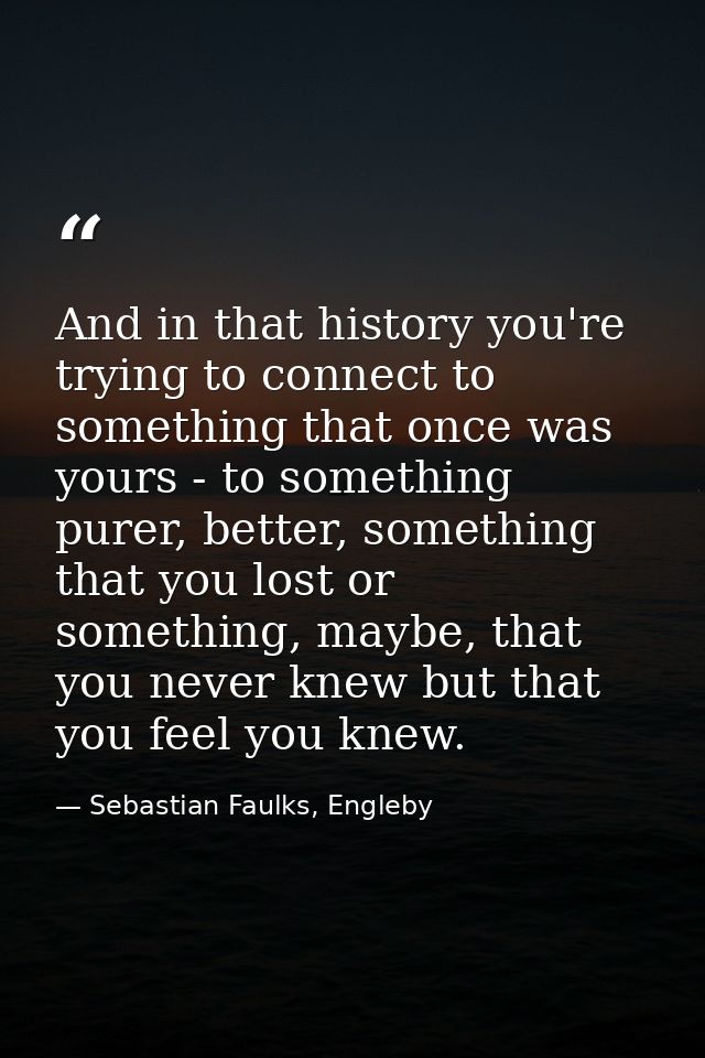 And in that history you're trying to connect to something that once was yours - to something purer, better, something th — Sebastian Faulks, Engleby
