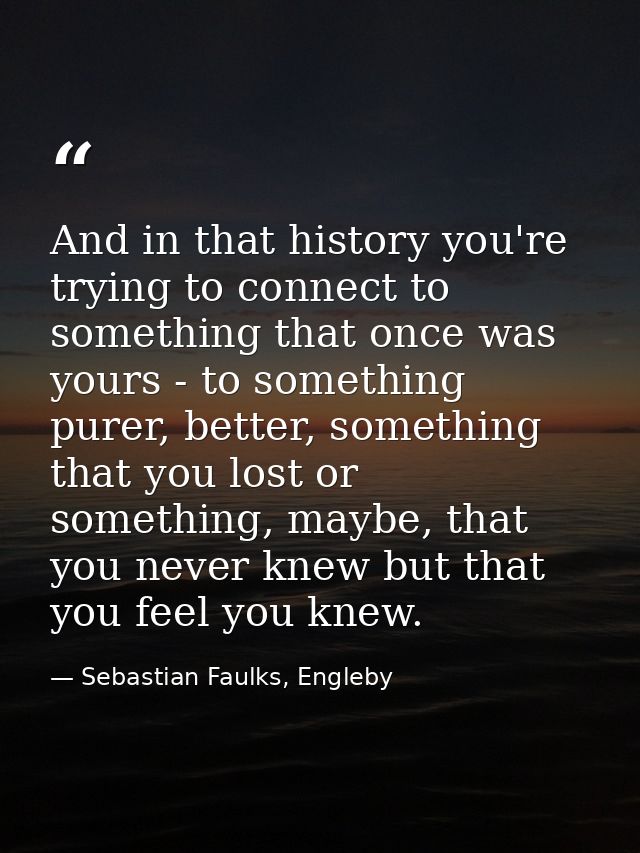 And in that history you're trying to connect to something that once was yours - to something purer, better, something th — Sebastian Faulks, Engleby