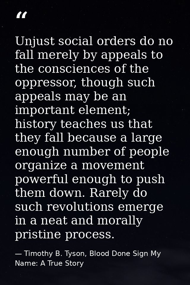 Unjust social orders do no fall merely by appeals to the consciences of the oppressor, though such appeals may be an imp — Timothy B. Tyson, Blood Done Sign My Name: A True Story