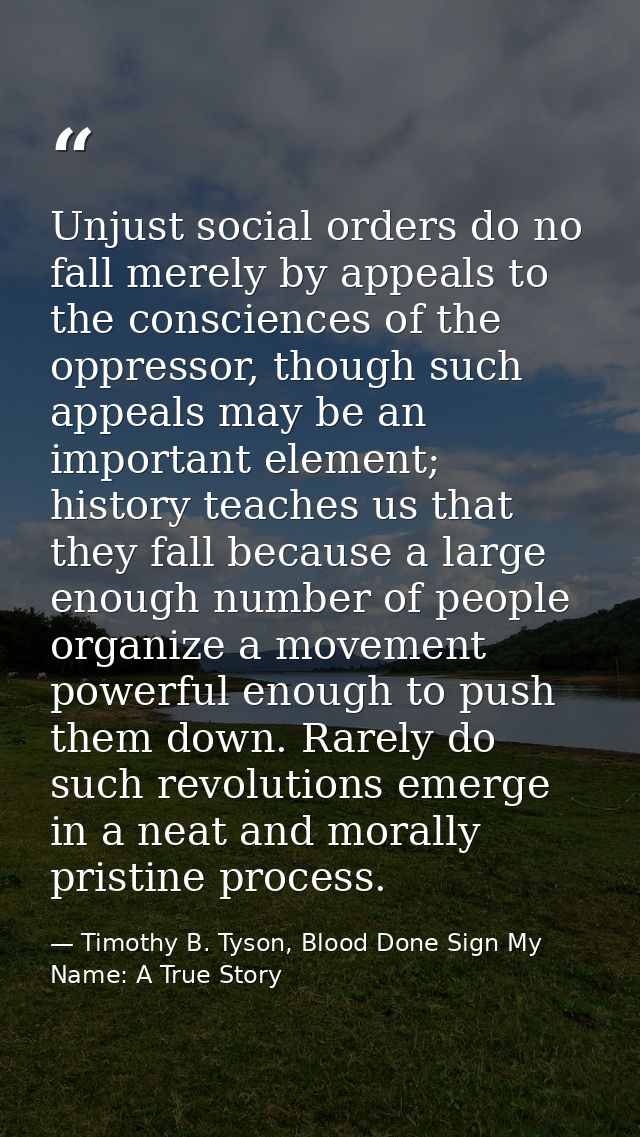 Unjust social orders do no fall merely by appeals to the consciences of the oppressor, though such appeals may be an imp — Timothy B. Tyson, Blood Done Sign My Name: A True Story