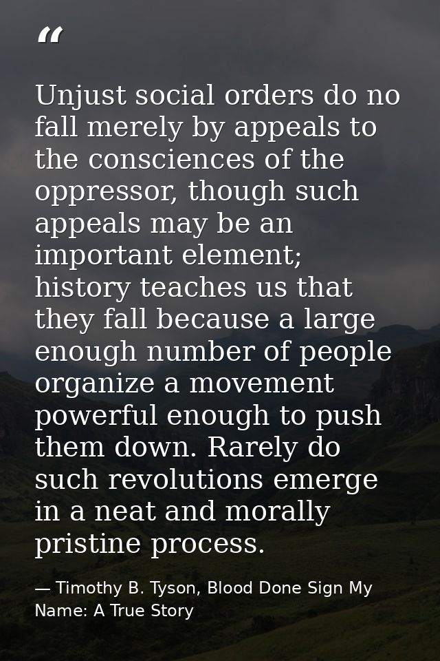 Unjust social orders do no fall merely by appeals to the consciences of the oppressor, though such appeals may be an imp — Timothy B. Tyson, Blood Done Sign My Name: A True Story