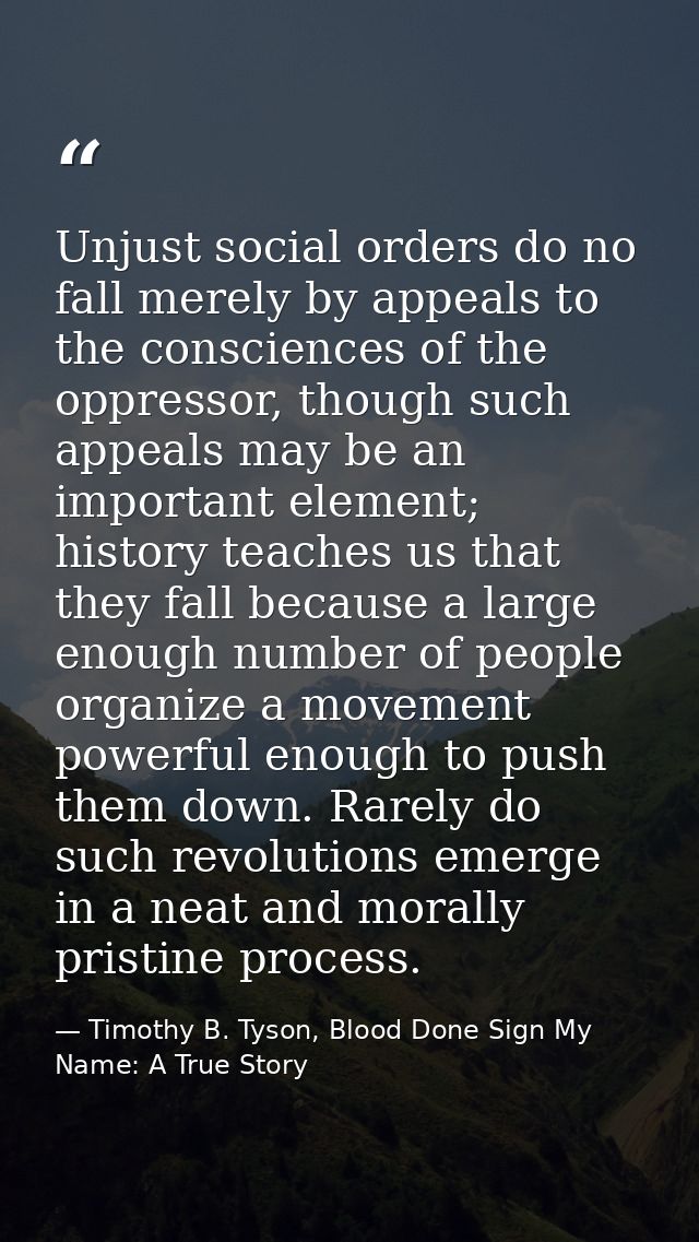 Unjust social orders do no fall merely by appeals to the consciences of the oppressor, though such appeals may be an imp — Timothy B. Tyson, Blood Done Sign My Name: A True Story
