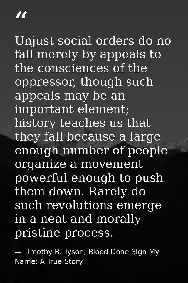 Unjust social orders do no fall merely by appeals to the consciences of the oppressor, though such appeals may be an imp — Timothy B. Tyson, Blood Done Sign My Name: A True Story