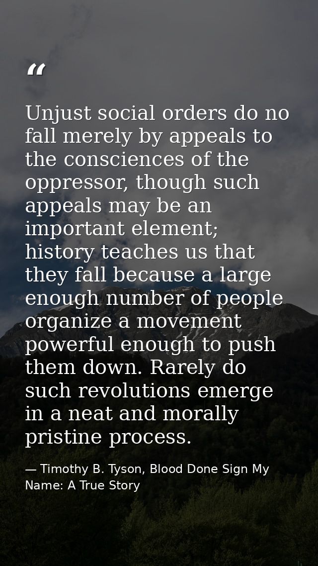 Unjust social orders do no fall merely by appeals to the consciences of the oppressor, though such appeals may be an imp — Timothy B. Tyson, Blood Done Sign My Name: A True Story