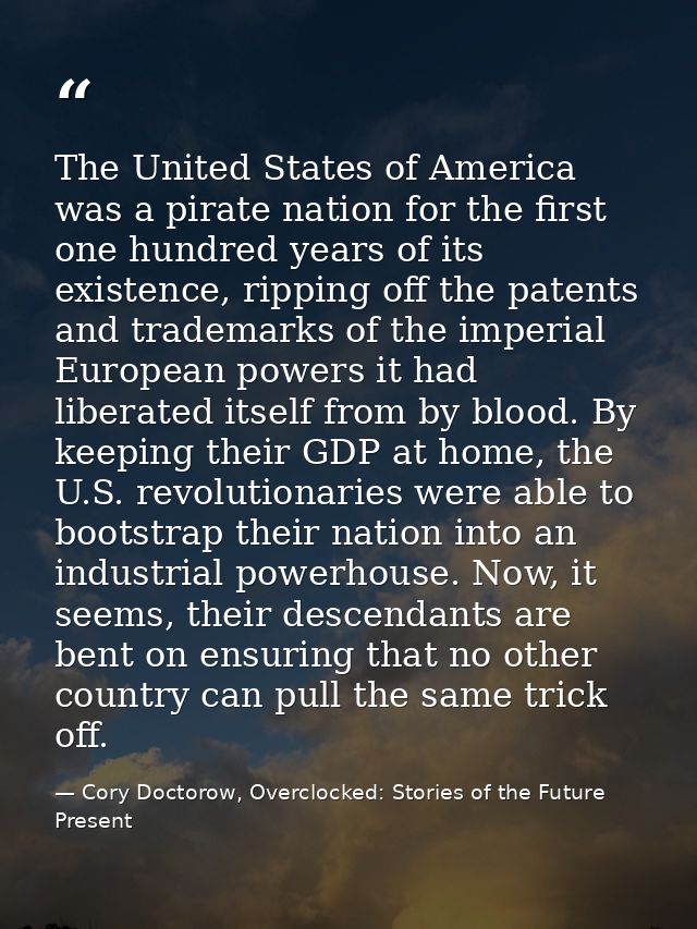 The United States of America was a pirate nation for the first one hundred years of its existence, ripping off the paten — Cory Doctorow, Overclocked: Stories of the Future Present